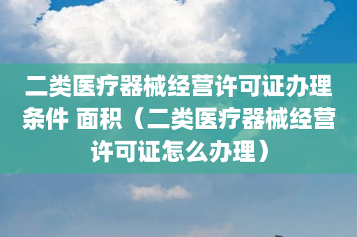 二类医疗器械经营许可证办理条件 面积（二类医疗器械经营许可证怎么办理）