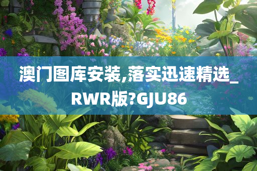 澳门图库安装,落实迅速精选_RWR版?GJU86