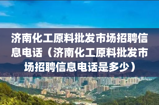 济南化工原料批发市场招聘信息电话（济南化工原料批发市场招聘信息电话是多少）