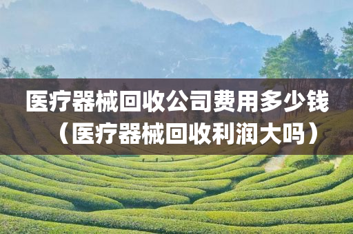 医疗器械回收公司费用多少钱（医疗器械回收利润大吗）