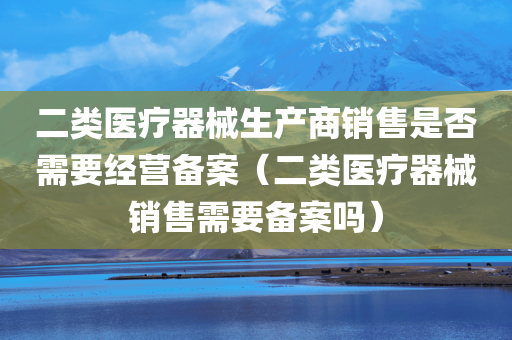 二类医疗器械生产商销售是否需要经营备案（二类医疗器械销售需要备案吗）