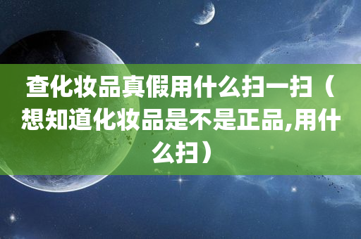 查化妆品真假用什么扫一扫（想知道化妆品是不是正品,用什么扫）