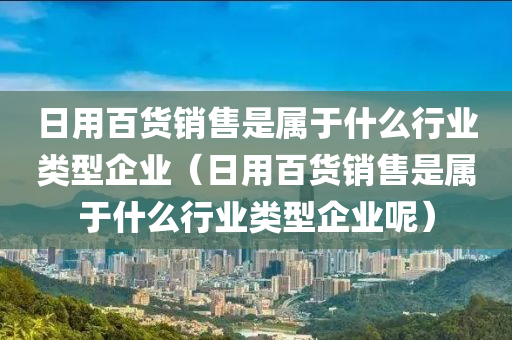 日用百货销售是属于什么行业类型企业（日用百货销售是属于什么行业类型企业呢）