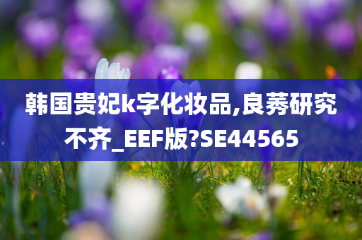 韩国贵妃k字化妆品,良莠研究不齐_EEF版?SE44565