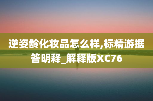 逆姿龄化妆品怎么样,标精游据答明释_解释版XC76