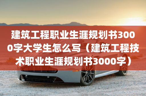 建筑工程职业生涯规划书3000字大学生怎么写（建筑工程技术职业生涯规划书3000字）