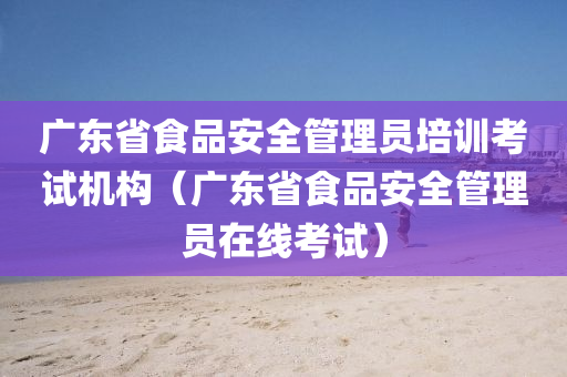 广东省食品安全管理员培训考试机构（广东省食品安全管理员在线考试）