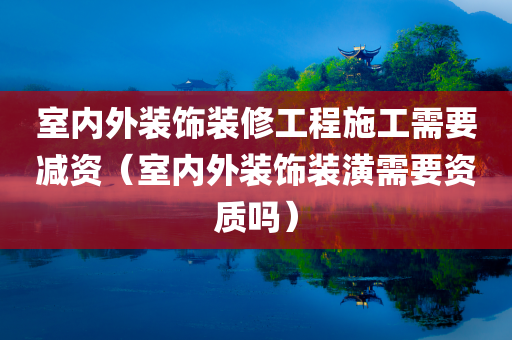 室内外装饰装修工程施工需要减资（室内外装饰装潢需要资质吗）