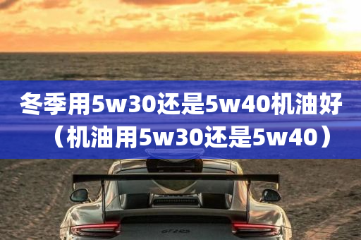 冬季用5w30还是5w40机油好（机油用5w30还是5w40）