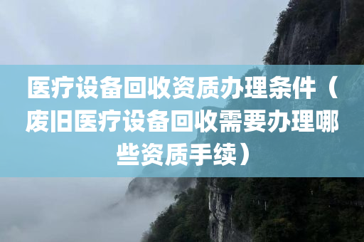 医疗设备回收资质办理条件（废旧医疗设备回收需要办理哪些资质手续）