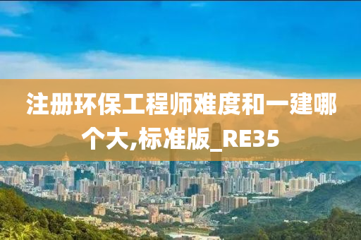 注册环保工程师难度和一建哪个大,标准版_RE35