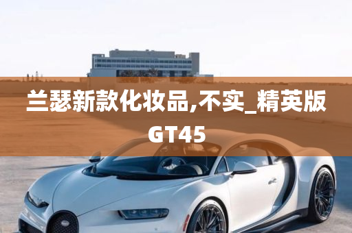 兰瑟新款化妆品,不实_精英版GT45