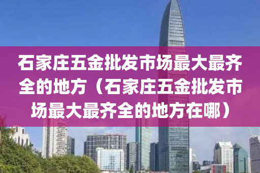 石家庄五金批发市场最大最齐全的地方（石家庄五金批发市场最大最齐全的地方在哪）