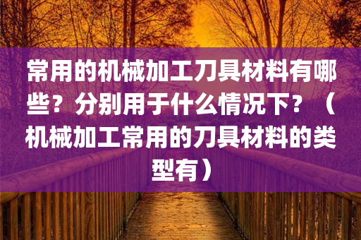 常用的机械加工刀具材料有哪些？分别用于什么情况下？（机械加工常用的刀具材料的类型有）