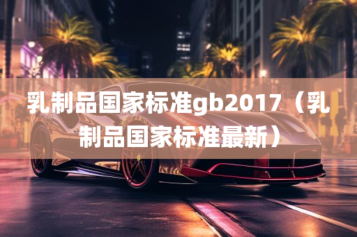 乳制品国家标准gb2017（乳制品国家标准最新）