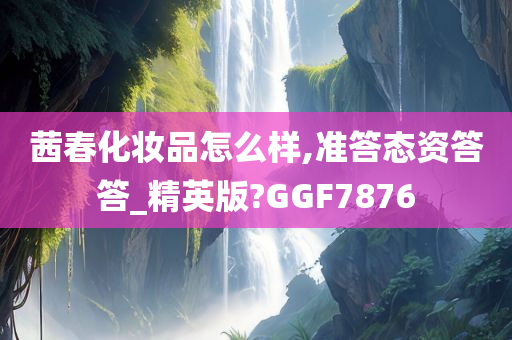 茜春化妆品怎么样,准答态资答答_精英版?GGF7876