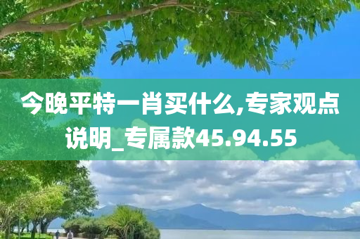 今晚平特一肖买什么,专家观点说明_专属款45.94.55