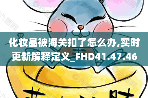 化妆品被海关扣了怎么办,实时更新解释定义_FHD41.47.46