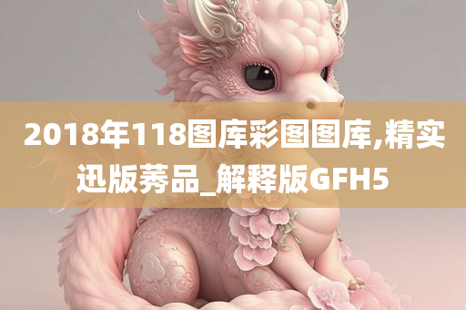 2018年118图库彩图图库,精实迅版莠品_解释版GFH5