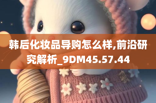 韩后化妆品导购怎么样,前沿研究解析_9DM45.57.44