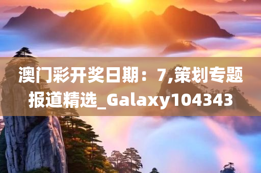 澳门彩开奖日期：7,策划专题报道精选_Galaxy104343