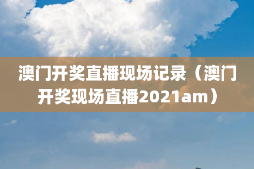 澳门开奖直播现场记录（澳门开奖现场直播2021am）