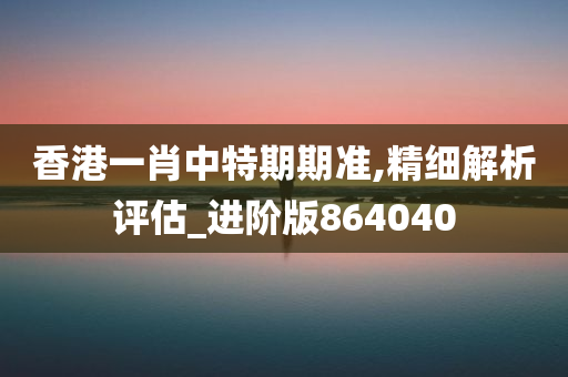 香港一肖中特期期准,精细解析评估_进阶版864040