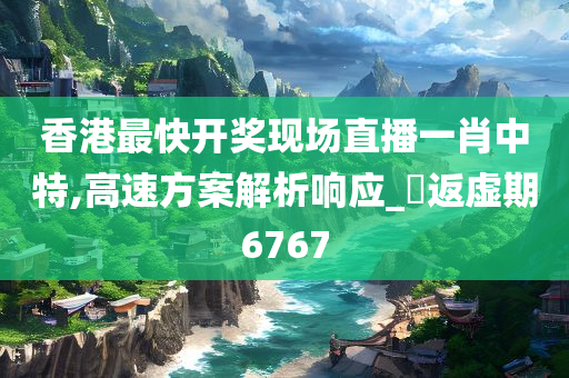 香港最快开奖现场直播一肖中特,高速方案解析响应_‌返虚期6767