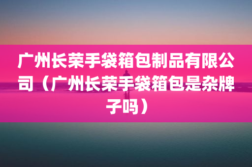 广州长荣手袋箱包制品有限公司（广州长荣手袋箱包是杂牌子吗）