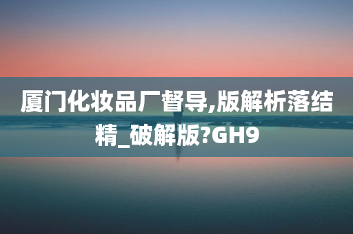 厦门化妆品厂督导,版解析落结精_破解版?GH9