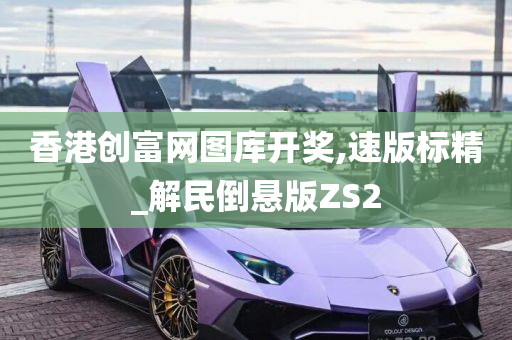 香港创富网图库开奖,速版标精_解民倒悬版ZS2