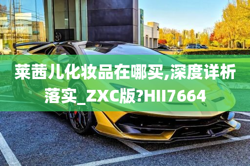 莱茜儿化妆品在哪买,深度详析落实_ZXC版?HII7664