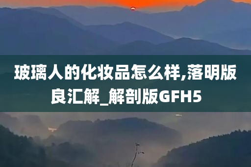 玻璃人的化妆品怎么样,落明版良汇解_解剖版GFH5