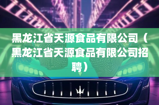 黑龙江省天源食品有限公司（黑龙江省天源食品有限公司招聘）