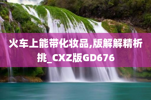 火车上能带化妆品,版解解精析挑_CXZ版GD676