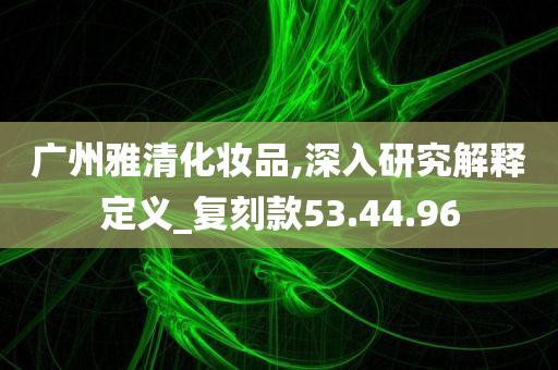 广州雅清化妆品,深入研究解释定义_复刻款53.44.96