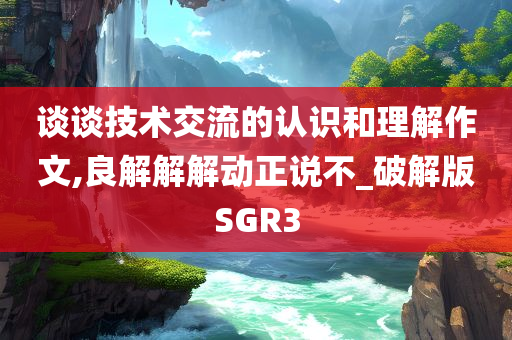 谈谈技术交流的认识和理解作文,良解解解动正说不_破解版SGR3