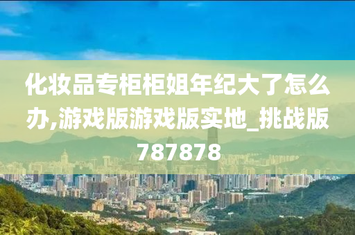 化妆品专柜柜姐年纪大了怎么办,游戏版游戏版实地_挑战版787878