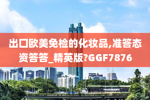 出囗欧美免检的化妆品,准答态资答答_精英版?GGF7876