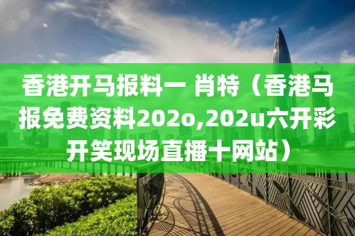 香港开马报料一 肖特（香港马报免费资料202o,202u六开彩开笑现场直播十网站）