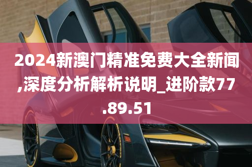 2024新澳门精准免费大全新闻,深度分析解析说明_进阶款77.89.51