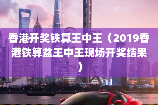 香港开奖铁算王中王（2019香港铁算盆王中王现场开奖结果）