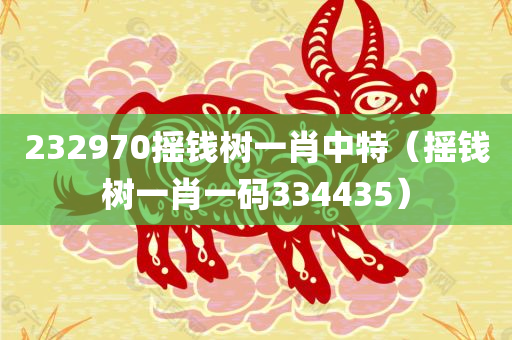 232970摇钱树一肖中特（摇钱树一肖一码334435）