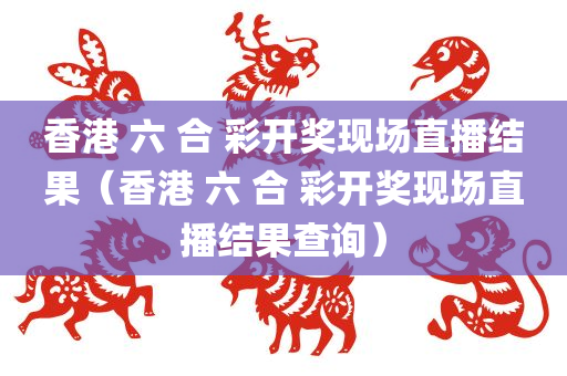 香港 六 合 彩开奖现场直播结果（香港 六 合 彩开奖现场直播结果查询）