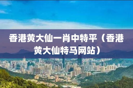 香港黄大仙一肖中特平（香港黄大仙特马网站）