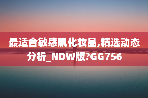 最适合敏感肌化妆品,精选动态分析_NDW版?GG756