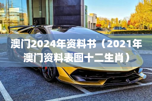 澳门2024年资料书（2021年澳门资料表图十二生肖）