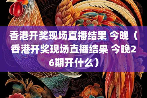 香港开奖现场直播结果 今晚（香港开奖现场直播结果 今晚26期开什么）