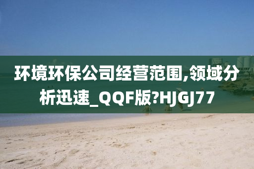 环境环保公司经营范围,领域分析迅速_QQF版?HJGJ77