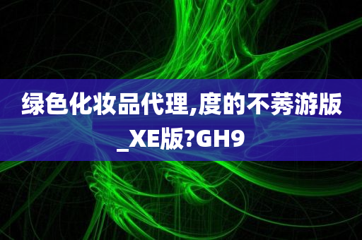 绿色化妆品代理,度的不莠游版_XE版?GH9